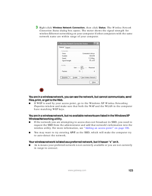 Page 129123www.gateway.com
3Right-click Wireless Network Connection, then click Status. The Wireless Network 
Connection Status dialog box opens. The meter shows the signal strength for 
wireless Ethernet networking on your computer if other computers with the same 
network name are within range of your computer.
You are in a wireless network, you can see the network, but cannot communicate, send 
files, print, or get to the Web.
■If WEP is used by your access point, go to the Windows XP Wireless Networking...