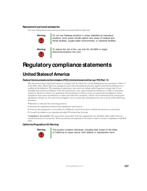 Page 133127www.gateway.com
Replacement parts and accessories
Use only replacement parts and accessories recommended by Gateway.
Regulatory compliance statements
United States of America
Federal Communications Commission (FCC) Unintentional emitter per FCC Part 15
This device has been tested and found to comply with the limits for a Class B digital device, pursuant to Part 15 
of the FCC rules. These limits are designed to provide reasonable protection against harmful interference in a 
residential installation....