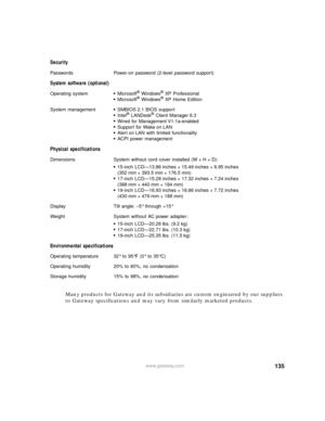 Page 141135www.gateway.com
Many products for Gateway and its subsidiaries are custom engineered by our suppliers 
to Gateway specifications and may vary from similarly marketed products. Security
Passwords Power-on password (2-level password support)
System software (optional)
Operating system■Microsoft® Windows® XP Professional■Microsoft® Windows® XP Home Edition
System management
■SMBIOS 2.1 BIOS support■Intel® LANDesk® Client Manager 6.3■Wired for Management V1.1a-enabled■Support for Wake on LAN■Alert on LAN...