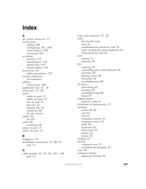 Page 143137www.gateway.com
Index
A
AC power connector 13
access point
adding
 106
configuring 101, 104
connecting to 103
mounting 101
accessing
Internet
 115
shared drives 118
shared files 119
shared folders 118
accessories 16
safety precautions 127
activity indicators
See indicators
adding
access point
 106
application key 27, 28
arrow keys 27, 28
audio
audio in jack
 13
audio out jack 13
line in jack 13
line out 13
muting 26, 29
streaming 88
See also sound
audio CD
See CD
audio file
streaming
 88
audio in jack...