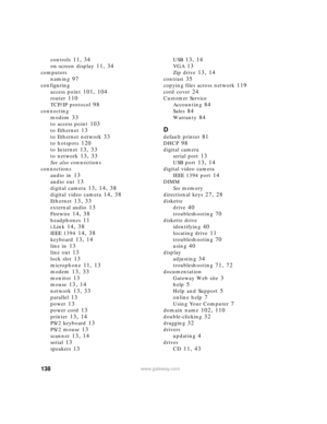 Page 144138www.gateway.com
controls 11, 34
on-screen display 11, 34
computers
naming
 97
configuring
access point
 101, 104
router 110
TCP/IP protocol 98
connecting
modem
 33
to access point 103
to Ethernet 13
to Ethernet network 33
to hotspots 120
to Internet 13, 33
to network 13, 33
See also connections
connections
audio in
 13
audio out 13
digital camera 13, 14, 38
digital video camera 14, 38
Ethernet 13, 33
external audio 13
Firewire 14, 38
headphones 11
i.Link 14, 38
IEEE 1394 14, 38
keyboard 13, 14
line in...