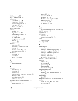 Page 146140www.gateway.com
I
i.Link port 14, 38
IEEE 1394 port 14, 38
indicators
Caps Lock
 27, 28
Num Lock 27, 28
numeric keypad 27, 28
Pad Lock 27, 28
Scroll Lock 27, 28
inkjet printer 16
installing
devices
 38
digital camera 38
digital video camera 38
memory 62
PC Cards 64
peripheral devices 38
printer 38
scanner 38
Internet
accessing
 115
broadband connection 33
button 30
sharing access 88, 112
troubleshooting 74, 78
IP address
entering
 98
LAN 110
WAN 102, 110
J
jacks
See connections
K
keyboard
buttons
 27,...