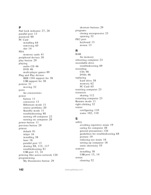 Page 148142www.gateway.com
P
Pad Lock indicator 27, 28
parallel port 13
password 80
PC Card
installing
 64
removing 65
slot 14
PDA
memory cards
 41
peripheral devices 38
play button 29
playing
audio CD
 46
DVD 46
multi-player games 89
Plug and Play devices
IEEE 1394 support for
 38
USB support for 38
pointer 31
moving 32
ports
See connections
power
button
 11
connector 13
Hibernate mode 11
source problems 20
Standby mode 11
troubleshooting 80
turning off computer 22
turning on computer 20
power button 11...