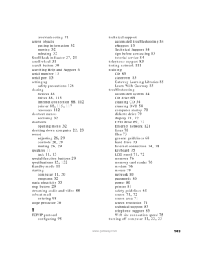 Page 149143www.gateway.com
troubleshooting 71
screen objects
getting information
 32
moving 32
selecting 32
Scroll Lock indicator 27, 28
scroll wheel 31
search button 30
searching Help and Support 6
serial number 15
serial port 13
setting up
safety precautions
 126
sharing
devices
 88
drives 88, 115
Internet connection 88, 112
printer 88, 115, 117
resources 112
shortcut menus
accessing
 32
shortcuts
opening menu
 32
shutting down computer 22, 23
sound
adjusting
 26, 29
controls 26, 29
muting 26, 29
speakers 11...