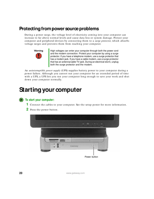 Page 2620www.gateway.com
Protecting from power source problems
During a power surge, the voltage level of electricity coming into your computer can 
increase to far above normal levels and cause data loss or system damage. Protect your 
computer and peripheral devices by connecting them to a surge protector, which absorbs 
voltage surges and prevents them from reaching your computer.
An uninterruptible power supply (UPS) supplies battery power to your computer during a 
power failure. Although you cannot run...