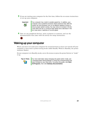 Page 2721www.gateway.com
3If you are starting your computer for the first time, follow the on-screen instructions 
to set up your computer.
4Turn on any peripheral devices, such as printers or scanners, and see the 
documentation that came with the device for setup instructions.
Waking up your computer
When you have not used your computer for several minutes or have not turned off your 
computer, it may enter a power-saving mode called Standby. While in Standby, the power 
indicator flashes.
If your computer is...