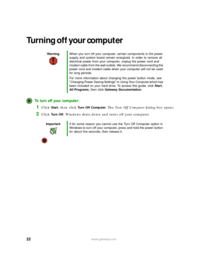 Page 2822www.gateway.com
Turning off your computer
To turn off your computer:
1Click Start, then click Turn Off Computer. The Tu r n  O ff  C o m p u t e r dialog box opens.
2Click Tu r n  O f f. Windows shuts down and turns off your computer.
WarningWhen you turn off your computer, certain components in the power 
supply and system board remain energized. In order to remove all 
electrical power from your computer, unplug the power cord and 
modem cable from the wall outlets. We recommend disconnecting the...