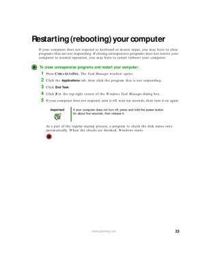 Page 2923www.gateway.com
Restarting (rebooting) your computer
If your computer does not respond to keyboard or mouse input, you may have to close 
programs that are not responding. If closing unresponsive programs does not restore your 
computer to normal operation, you may have to restart (reboot) your computer.
To close unresponsive programs and restart your computer:
1Press CTRL+ALT+DEL. The Task Manager window opens.
2Click the Applications tab, then click the program that is not responding.
3Click End...