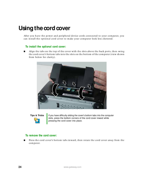 Page 3024www.gateway.com
Using the cord cover
After you have the power and peripheral device cords connected to your computer, you 
can install the optional cord cover to make your computer look less cluttered.
To install the optional cord cover:
■Align the tabs on the top of the cover with the slots above the back ports, then swing 
the cord cover’s bottom tabs into the slots on the bottom of the computer (view shown 
from below for clarity).
To remove the cord cover:
■Press the cord cover’s bottom tabs...