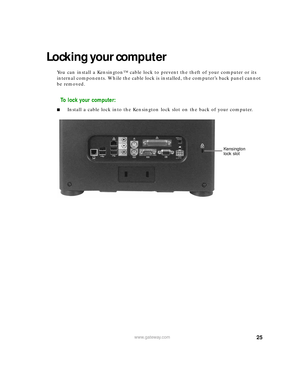 Page 3125www.gateway.com
Locking your computer
You can install a Kensington™ cable lock to prevent the theft of your computer or its 
internal components. While the cable lock is installed, the computer’s back panel cannot 
be removed.
To lock your computer:
■Install a cable lock into the Kensington lock slot on the back of your computer.
Kensington 
lock slot 