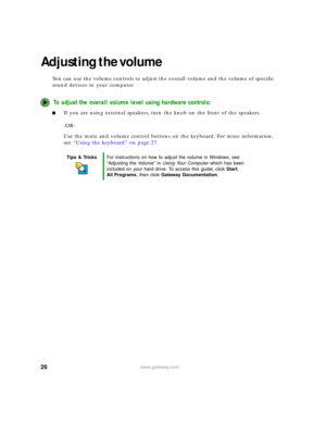 Page 3226www.gateway.com
Adjusting the volume
You can use the volume controls to adjust the overall volume and the volume of specific 
sound devices in your computer.
To adjust the overall volume level using hardware controls:
■If you are using external speakers, turn the knob on the front of the speakers.
-OR-
Use the mute and volume control buttons on the keyboard. For more information, 
see “Using the keyboard” on page 27.
Tips & TricksFor instructions on how to adjust the volume in Windows, see 
“Adjusting...