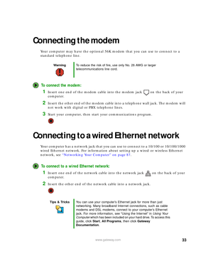 Page 3933www.gateway.com
Connecting the modem
Your computer may have the optional 56K modem that you can use to connect to a 
standard telephone line.
To connect the modem:
1Insert one end of the modem cable into the modem jack on the back of your 
computer.
2Insert the other end of the modem cable into a telephone wall jack. The modem will 
not work with digital or PBX telephone lines.
3Start your computer, then start your communications program.
Connecting to a wired Ethernet network
Your computer has a...