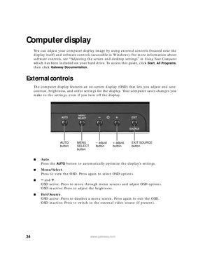 Page 4034www.gateway.com
Computer display
You can adjust your computer display image by using external controls (located near the 
display itself) and software controls (accessible in Windows). For more information about 
software controls, see “Adjusting the screen and desktop settings” in Using Your Computer 
which has been included on your hard drive. To access this guide, click
 Start, All Programs, 
then click 
Gateway Documentation.
External controls
The computer display features an on-screen display...