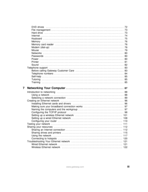 Page 5iiiwww.gateway.com
DVD  drives   . . . . . . . . . . . . . . . . . . . . . . . . . . . . . . . . . . . . . . . . . . . . . . . . . . . . . . . . . . 72
File  management  . . . . . . . . . . . . . . . . . . . . . . . . . . . . . . . . . . . . . . . . . . . . . . . . . . . . . .  73
Hard  drive   . . . . . . . . . . . . . . . . . . . . . . . . . . . . . . . . . . . . . . . . . . . . . . . . . . . . . . . . . . .  73
Internet  . . . . . . . . . . . . . . . . . . . . . . . . . . . . . . . . . . . . . . . . ....