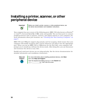 Page 4438www.gateway.com
Installing a printer, scanner, or other 
peripheral device
Your computer has one or more of the following ports: IEEE 1394 (also known as Firewire® 
or i.Link®), Universal Serial Bus (USB), serial, and parallel. You use these ports to connect 
peripheral devices such as printers, scanners, and digital cameras to your computer. For 
more information about port locations, see “Checking Out Your Gateway Computer” on 
page 9.
IEEE 1394 and USB ports support plug-and-play and hot-swapping,...