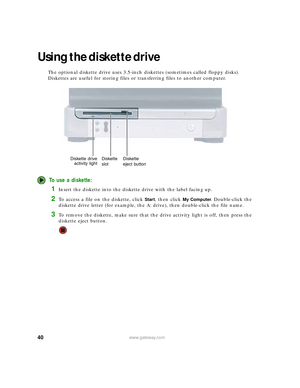 Page 4640www.gateway.com
Using the diskette drive 
The optional diskette drive uses 3.5-inch diskettes (sometimes called floppy disks). 
Diskettes are useful for storing files or transferring files to another computer.
To use a diskette:
1Insert the diskette into the diskette drive with the label facing up.
2To access a file on the diskette, click Start, then click My Computer. Double-click the 
diskette drive letter (for example, the A: drive), then double-click the file name.
3To remove the diskette, make...