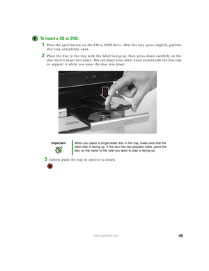 Page 5145www.gateway.com
To insert a CD or DVD:
1Press the eject button on the CD or DVD drive. After the tray opens slightly, pull the 
disc tray completely open.
2Place the disc in the tray with the label facing up, then press down carefully on the 
disc until it snaps into place. You can place your other hand underneath the disc tray 
to support it while you press the disc into place.
3Gently push the tray in until it is closed.
ImportantWhen you place a single-sided disc in the tray, make sure that the...