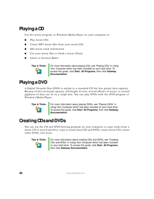 Page 5246www.gateway.com
Playing a CD
Use the music program or Windows Media Player on your computer to:
■Play music CDs
■Create MP3 music files from your music CDs
■Edit music track information
■Use your music files to build a music library
■Listen to Internet Radio
Playing a DVD
A Digital Versatile Disc (DVD) is similar to a standard CD but has greater data capacity. 
Because of this increased capacity, full-length movies, several albums of music, or several 
gigabytes of data can fit on a single disc. You...