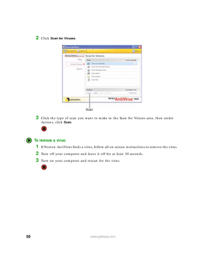 Page 5650www.gateway.com
2Click Scan for Viruses.
3Click the type of scan you want to make in the Scan for Viruses area, then under 
Actions, click 
Scan.
To remove a virus:
1If Norton AntiVirus finds a virus, follow all on-screen instructions to remove the virus.
2Turn off your computer and leave it off for at least 30 seconds.
3Turn on your computer and rescan for the virus.
Scan 