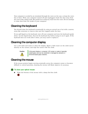 Page 5852www.gateway.com
Your computer is cooled by air circulated through the vents on the case, so keep the vents 
free of dust. With your computer turned off and unplugged, brush the dust away from 
the vents with a damp cloth. Be careful not to drip any water into the vents. Do not attempt 
to clean dust from the inside of your computer.
Cleaning the keyboard
You should clean the keyboard occasionally by using an aerosol can of air with a narrow, 
straw-like extension to remove dust and lint trapped under...