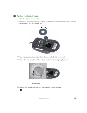 Page 5953www.gateway.com
 To clean your trackball mouse:
1Turn the mouse upside down.
2Rotate the retaining ring on the bottom of the mouse counter-clockwise, then remove 
the retaining ring and mouse ball.
3Remove any dust, lint, or dirt from the mouse ball with a soft cloth.
4Clean the mouse rollers with a cotton swab dipped in isopropyl alcohol.
5Replace the mouse ball and lock the retaining ring into place.
Mouse rollers 