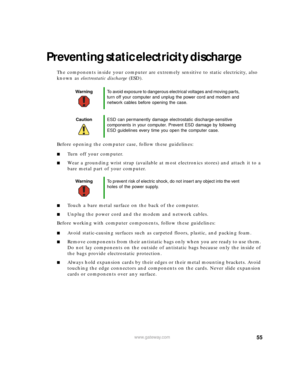 Page 6155www.gateway.com
Preventing static electricity discharge
The components inside your computer are extremely sensitive to static electricity, also 
known as electrostatic discharge (ESD).
Before opening the computer case, follow these guidelines:
■Turn off your computer.
■Wear a grounding wrist strap (available at most electronics stores) and attach it to a 
bare metal part of your computer.
■Touch a bare metal surface on the back of the computer.
■Unplug the power cord and the modem and network cables....