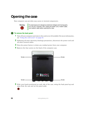 Page 6256www.gateway.com
Opening the case
Your computer case provides easy access to internal components.
To remove the back panel:
1Turn off your computer and remove the cord cover (if installed). For more information, 
see “Using the cord cover” on page 24.
2Following all static electricity discharge precautions, disconnect the power cord and 
all other external cables.
3Press the power button to drain any residual power from your computer.
4Remove the four screws on the back of the computer case.
5With your...