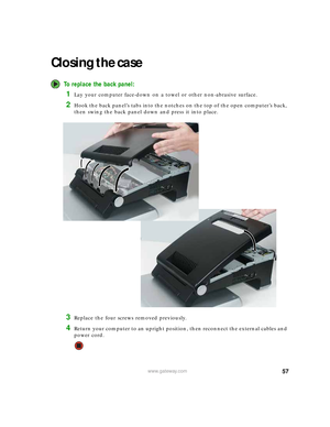 Page 6357www.gateway.com
Closing the case
To replace the back panel:
1Lay your computer face-down on a towel or other non-abrasive surface.
2Hook the back panel’s tabs into the notches on the top of the open computer’s back, 
then swing the back panel down and press it into place.
3Replace the four screws removed previously.
4Return your computer to an upright position, then reconnect the external cables and 
power cord. 