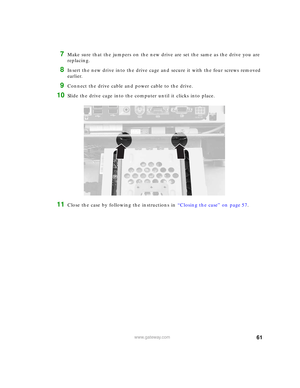 Page 6761www.gateway.com
7Make sure that the jumpers on the new drive are set the same as the drive you are 
replacing.
8Insert the new drive into the drive cage and secure it with the four screws removed 
earlier.
9Connect the drive cable and power cable to the drive.
10Slide the drive cage into the computer until it clicks into place.
11Close the case by following the instructions in “Closing the case” on page 57. 