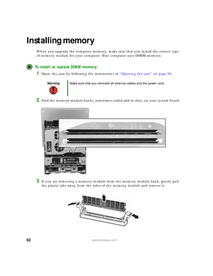 Page 6862www.gateway.com
Installing memory
When you upgrade the computer memory, make sure that you install the correct type 
of memory module for your computer. Your computer uses DIMM memory.
To install or replace DIMM memory:
1Open the case by following the instructions in “Opening the case” on page 56.
2Find the memory module banks, sometimes called add-in slots, on your system board.
3If you are removing a memory module from the memory module bank, gently pull 
the plastic tabs away from the sides of the...