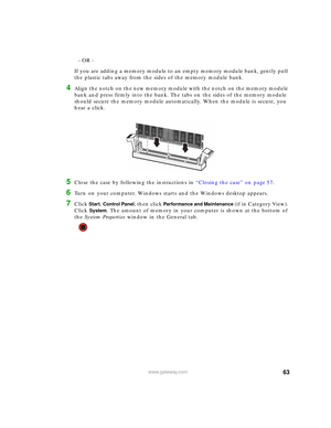 Page 6963www.gateway.com
- OR -
If you are adding a memory module to an empty memory module bank, gently pull 
the plastic tabs away from the sides of the memory module bank.
4Align the notch on the new memory module with the notch on the memory module 
bank and press firmly into the bank. The tabs on the sides of the memory module 
should secure the memory module automatically. When the module is secure, you 
hear a click.
5Close the case by following the instructions in “Closing the case” on page 57.
6Turn on...