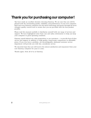 Page 82www.gateway.com
Thank you for purchasing our computer!
You have made an excellent decision choosing Gateway. We are sure that you will be 
pleased with the outstanding quality, reliability, and performance of your new computer. 
Each and every Gateway computer uses the latest technology and passes through the most 
stringent quality control tests to ensure that you are provided with the best product 
possible.
Please read this manual carefully to familiarize yourself with our range of services and...