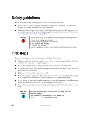 Page 7468www.gateway.com
Safety guidelines
While troubleshooting your computer, follow these safety guidelines:
■Never remove your back panel while your computer is turned on and while the 
modem cable and the power cord are connected.
■Make sure that you are correctly grounded before accessing internal components. For 
more information about preventing damage from static electricity, see “Preventing 
static electricity discharge” on page 55.
First steps
If you have problems with your computer, try these things...