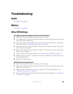 Page 7569www.gateway.com
Troubleshooting
Audio
See “Sound” on page 82.
Battery
See “Power” on page 80.
CD or DVD drives
The computer does not recognize a disc or the CD or DVD drive
■Make sure that the disc label is facing up, then try again.
■Try a different disc. Occasionally discs are flawed or become scratched and cannot be 
read by the CD or DVD drive.
■If you are trying to play a DVD, make sure that you have a DVD drive. To identify 
your drive type, see “Identifying drive types” on page 43.
■Your...