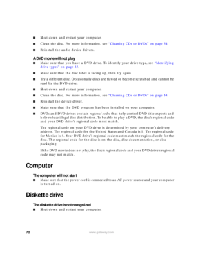Page 7670www.gateway.com
■Shut down and restart your computer.
■Clean the disc. For more information, see “Cleaning CDs or DVDs” on page 54.
■Reinstall the audio device drivers.
A DVD movie will not play
■Make sure that you have a DVD drive. To identify your drive type, see “Identifying 
drive types” on page 43.
■Make sure that the disc label is facing up, then try again.
■Try a different disc. Occasionally discs are flawed or become scratched and cannot be 
read by the DVD drive.
■Shut down and restart your...