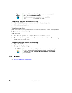 Page 7872www.gateway.com
The computer is running but there is no picture
■Adjust the brightness and contrast controls to the center position.
■Reinstall the device driver.
The color is not uniform
Make sure that the computer warms up for at least 30 minutes before making a final 
judgment about color uniformity.
Make sure that:
■Non-shielded speakers are not placed too close to the computer.
■The computer is not positioned too close to a monitor, electric fan, fluorescent light, 
metal shelf, or laser printer....