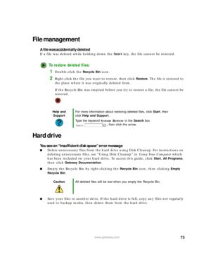 Page 7973www.gateway.com
File management
A file was accidentally deleted
If a file was deleted while holding down the SHIFT key, the file cannot be restored.
To restore deleted files:
1Double-click the Recycle Bin icon.
2Right-click the file you want to restore, then click Restore. The file is restored to 
the place where it was originally deleted from.
If the Recycle Bin was emptied before you try to restore a file, the file cannot be 
restored.
Hard drive
You see an “Insufficient disk space” error message...