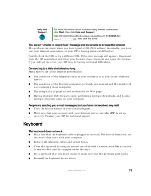Page 8175www.gateway.com
You see an “Unable to locate host” message and are unable to browse the Internet
This problem can occur when you have typed a URL (Web address) incorrectly, you have 
lost your Internet connection, or your ISP is having technical difficulties.
Double-check the URL or try a different URL. If the error message still appears, disconnect 
from the ISP connection and close your browser, then reconnect and open the browser. 
If you still get the error, your ISP may be having technical...