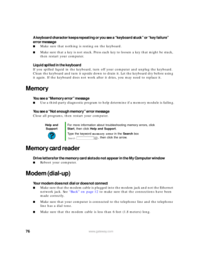 Page 8276www.gateway.com
A keyboard character keeps repeating or you see a “keyboard stuck” or “key failure” 
error message
■Make sure that nothing is resting on the keyboard.
■Make sure that a key is not stuck. Press each key to loosen a key that might be stuck, 
then restart your computer.
Liquid spilled in the keyboard
If you spilled liquid in the keyboard, turn off your computer and unplug the keyboard. 
Clean the keyboard and turn it upside down to drain it. Let the keyboard dry before using 
it again. If...