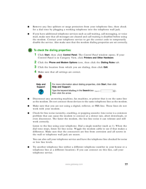 Page 8377www.gateway.com
■Remove any line splitters or surge protectors from your telephone line, then check 
for a dial tone by plugging a working telephone into the telephone wall jack.
■If you have additional telephone services such as call waiting, call messaging, or voice 
mail, make sure that all messages are cleared and call waiting is disabled before using 
the modem. Contact your telephone service to get the correct code to temporarily 
disable the service. Also make sure that the modem dialing...