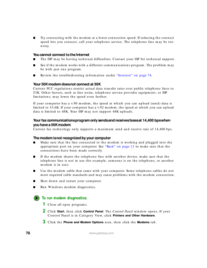 Page 8478www.gateway.com
■Try connecting with the modem at a lower connection speed. If reducing the connect 
speed lets you connect, call your telephone service. The telephone line may be too 
noisy.
You cannot connect to the Internet
■The ISP may be having technical difficulties. Contact your ISP for technical support.
■See if the modem works with a different communications program. The problem may 
be with just one program.
■Review the troubleshooting information under “Internet” on page 74.
Your 56K modem...