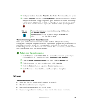Page 8579www.gateway.com
4Click your modem, then click Properties. The Modem Properties dialog box opens.
5Click the Diagnostic tab, then click Query Modem. If information about the modem 
appears, the modem passed diagnostics. If no modem information is available, 
a white screen appears with no data, or if you get an error such as port already 
open or the modem has failed to respond, the modem did not pass diagnostics.
The modem is noisy when it dials and connects
When your modem tries to connect to another...