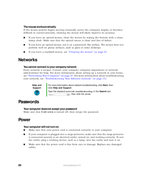 Page 8680www.gateway.com
The mouse works erratically
If the mouse pointer begins moving erratically across the computer display or becomes 
difficult to control precisely, cleaning the mouse will likely improve its accuracy.
■If you have an optical mouse, clean the mouse by wiping the bottom with a clean, 
damp cloth. Make sure that the optical sensor is clean and free of debris.
■If you have an optical mouse, use it on a patterned, flat surface. The mouse does not 
perform well on glossy surfaces, such as...