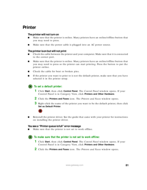 Page 8781www.gateway.com
Printer
The printer will not turn on
■Make sure that the printer is online. Many printers have an online/offline button that 
you may need to press.
■Make sure that the power cable is plugged into an AC power source.
The printer is on but will not print
■Check the cable between the printer and your computer. Make sure that it is connected 
to the correct port.
■Make sure that the printer is online. Many printers have an online/offline button that 
you may need to press so the printer...