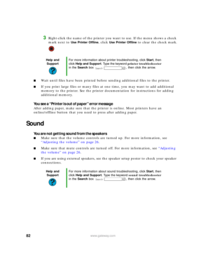 Page 8882www.gateway.com
3Right-click the name of the printer you want to use. If the menu shows a check 
mark next to 
Use Printer Offline, click Use Printer Offline to clear the check mark.
■Wait until files have been printed before sending additional files to the printer.
■If you print large files or many files at one time, you may want to add additional 
memory to the printer. See the printer documentation for instructions for adding 
additional memory.
You see a “Printer is out of paper” error message...