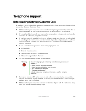 Page 8983www.gateway.com
Telephone support
Before calling Gateway Customer Care
If you have a technical problem with your computer, follow these recommendations before 
contacting Gateway Customer Care:
■Make sure that your computer is connected correctly to a grounded AC outlet that is 
supplying power. If you use a surge protector, make sure that it is turned on.
■If a peripheral device, such as a keyboard or mouse, does not appear to work, make 
sure that all cables are plugged in securely.
■If you have...