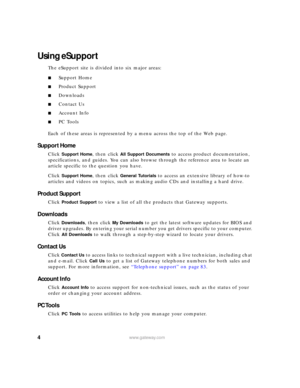 Page 104www.gateway.com
Using eSupport
The eSupport site is divided into six major areas:
■Support Home
■Product Support
■Downloads
■Contact Us
■Account Info
■PC Tools
Each of these areas is represented by a menu across the top of the Web page.
Support Home
Click Support Home, then click All Support Documents to access product documentation, 
specifications, and guides. You can also browse through the reference area to locate an 
article specific to the question you have.
Click 
Support Home, then click General...