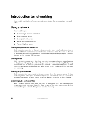 Page 9488www.gateway.com
Introduction to networking
A network is a collection of computers and other devices that communicate with each 
other.
Using a network
A network lets you:
■Share a single Internet connection
■Share computer drives
■Share peripheral devices
■Stream audio and video files
■Play multi-player games
Sharing a single Internet connection
Each computer connected to the network can share the same broadband connection or 
modem and telephone line to access the Internet at the same time. This saves...