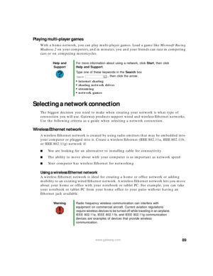 Page 9589www.gateway.com
Playing multi-player games
With a home network, you can play multi-player games. Load a game like Microsoft Racing 
Madness 2 on your computers, and in minutes, you and your friends can race in competing 
cars or on competing motorcycles.
Selecting a network connection
The biggest decision you need to make when creating your network is what type of 
connection you will use. Gateway products support wired and wireless Ethernet networks. 
Use the following criteria as a guide when...