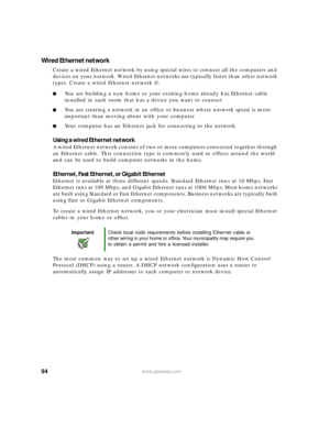 Page 10094www.gateway.com
Wired Ethernet network
Create a wired Ethernet network by using special wires to connect all the computers and 
devices on your network. Wired Ethernet networks are typically faster than other network 
types. Create a wired Ethernet network if:
■You are building a new home or your existing home already has Ethernet cable 
installed in each room that has a device you want to connect
■You are creating a network in an office or business where network speed is more 
important than moving...